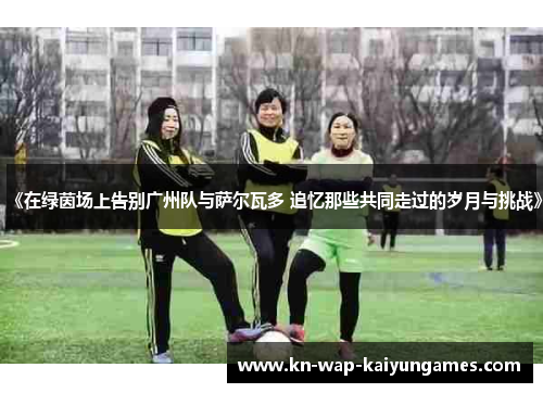 《在绿茵场上告别广州队与萨尔瓦多 追忆那些共同走过的岁月与挑战》