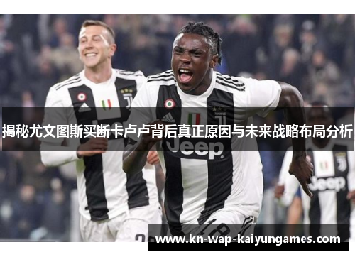 揭秘尤文图斯买断卡卢卢背后真正原因与未来战略布局分析
