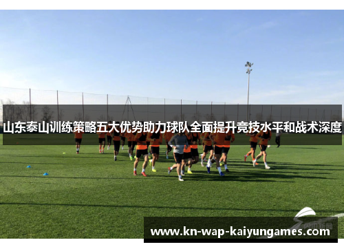 山东泰山训练策略五大优势助力球队全面提升竞技水平和战术深度