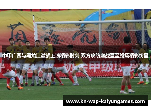 中甲广西与黑龙江激战上演精彩时刻 双方攻防鏖战直至终场精彩纷呈