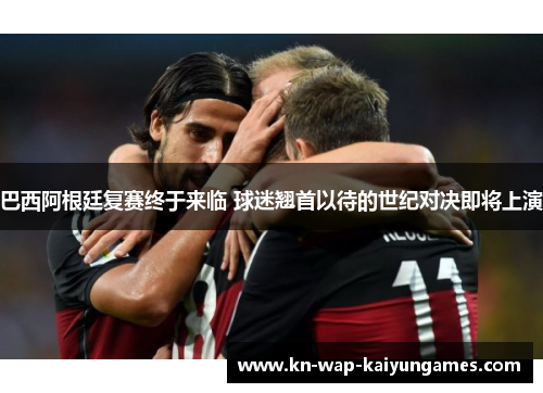 巴西阿根廷复赛终于来临 球迷翘首以待的世纪对决即将上演