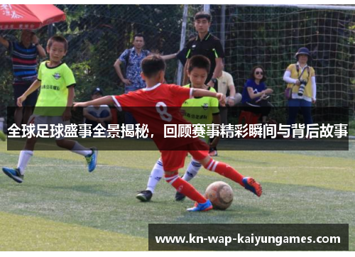 全球足球盛事全景揭秘,回顾赛事精彩瞬间与背后故事 全球足球盛事全景揭秘,回顾赛事精彩瞬间与背后故事