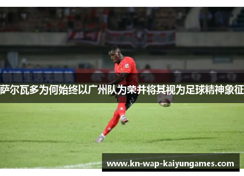 萨尔瓦多为何始终以广州队为荣并将其视为足球精神象征 萨尔瓦多为何始终以广州队为荣并将其视为足球精神象征