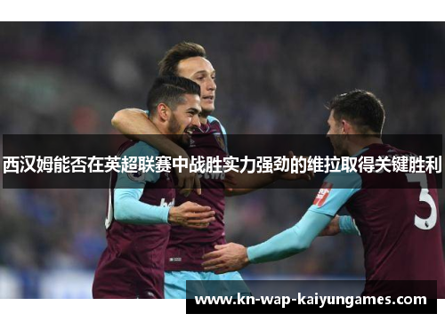 西汉姆能否在英超联赛中战胜实力强劲的维拉取得关键胜利 西汉姆能否在英超联赛中战胜实力强劲的维拉取得关键胜利
