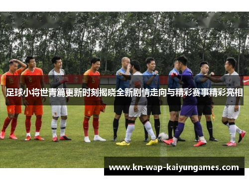 足球小将世青篇更新时刻揭晓全新剧情走向与精彩赛事精彩亮相 足球小将世青篇更新时刻揭晓全新剧情走向与精彩赛事精彩亮相