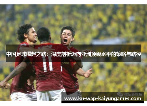 中国足球崛起之路:深度剖析迈向亚洲顶级水平的策略与路径 中国足球崛起之路:深度剖析迈向亚洲顶级水平的策略与路径