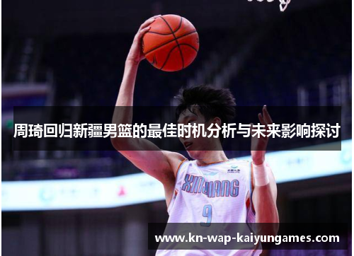 周琦回归新疆男篮的最佳时机分析与未来影响探讨 周琦回归新疆男篮的最佳时机分析与未来影响探讨