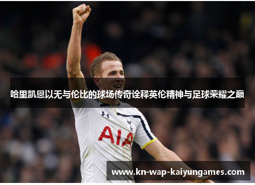 哈里凯恩以无与伦比的球场传奇诠释英伦精神与足球荣耀之巅