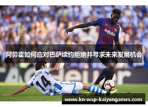阿劳霍如何应对巴萨续约拒绝并寻求未来发展机会