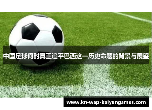 中国足球何时真正追平巴西这一历史命题的背景与展望 中国足球何时真正追平巴西这一历史命题的背景与展望