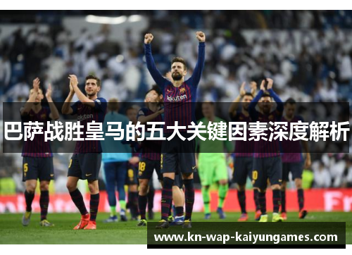 巴萨战胜皇马的五大关键因素深度解析 巴萨战胜皇马的五大关键因素深度解析