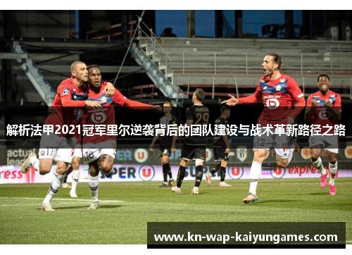 解析法甲2021冠军里尔逆袭背后的团队建设与战术革新路径之路 解析法甲2021冠军里尔逆袭背后的团队建设与战术革新路径之路