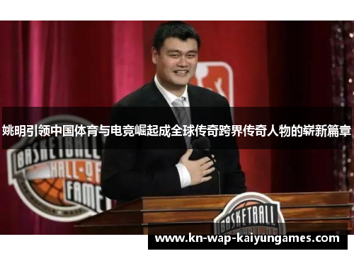 姚明引领中国体育与电竞崛起成全球传奇跨界传奇人物的崭新篇章 姚明引领中国体育与电竞崛起成全球传奇跨界传奇人物的崭新篇章