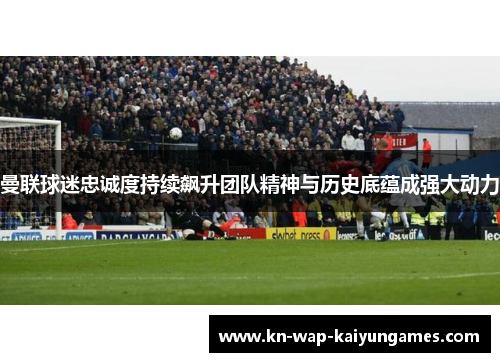 曼联球迷忠诚度持续飙升团队精神与历史底蕴成强大动力
