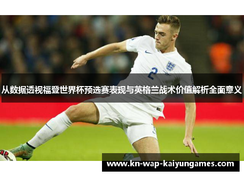 从数据透视福登世界杯预选赛表现与英格兰战术价值解析全面意义