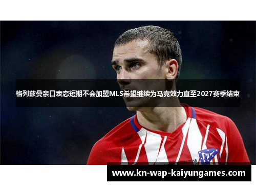 格列兹曼亲口表态短期不会加盟MLS希望继续为马竞效力直至2027赛季结束 格列兹曼亲口表态短期不会加盟MLS希望继续为马竞效力直至2027赛季结束