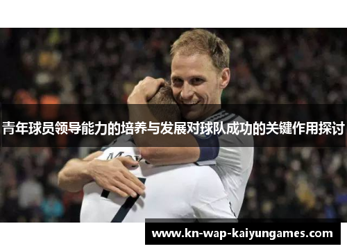 青年球员领导能力的培养与发展对球队成功的关键作用探讨 青年球员领导能力的培养与发展对球队成功的关键作用探讨