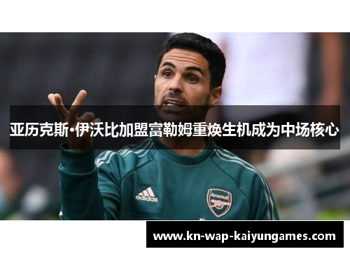 亚历克斯·伊沃比加盟富勒姆重焕生机成为中场核心