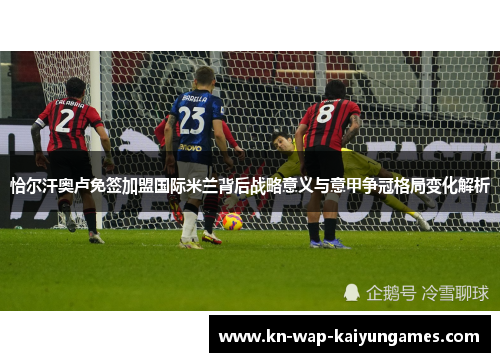 恰尔汗奥卢免签加盟国际米兰背后战略意义与意甲争冠格局变化解析 恰尔汗奥卢免签加盟国际米兰背后战略意义与意甲争冠格局变化解析