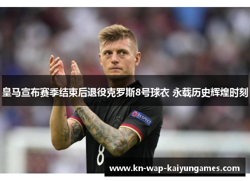 皇马宣布赛季结束后退役克罗斯8号球衣 永载历史辉煌时刻 皇马宣布赛季结束后退役克罗斯8号球衣 永载历史辉煌时刻